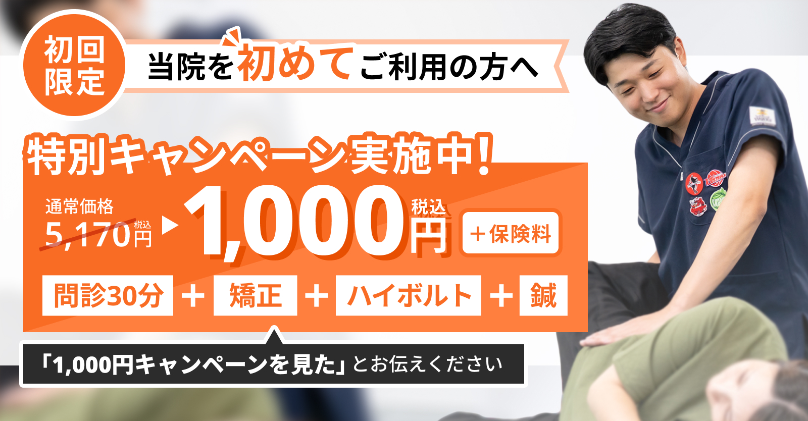 【初回限定】特別キャンペーン実施中。問診・矯正・ハイボルト・鍼が通常5,170円(税込)のところ1,000円(税込・+保険料)。「1,000円キャンペーンを見た」とお伝えください。